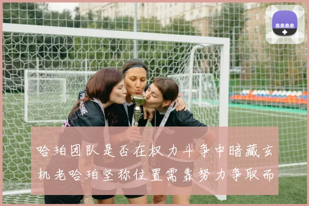 哈珀团队是否在权力斗争中暗藏玄机老哈珀坚称位置需靠努力争取而非索要