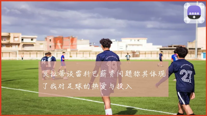 莫拉蒂谈雷科巴薪资问题称其体现了我对足球的热爱与投入