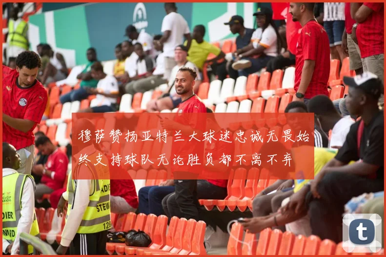 穆萨赞扬亚特兰大球迷忠诚无畏始终支持球队无论胜负都不离不弃