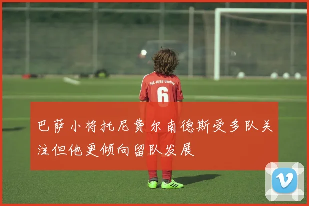 巴萨小将托尼费尔南德斯受多队关注但他更倾向留队发展