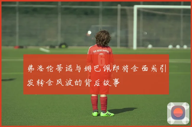 弗洛伦蒂诺与姆巴佩即将会面或引发转会风波的背后故事