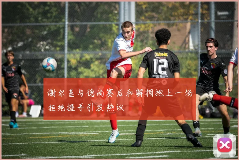 谢尔基与德尚赛后和解拥抱上一场拒绝握手引发热议