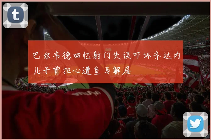 巴尔韦德回忆射门失误吓坏齐达内儿子曾担心遭皇马解雇