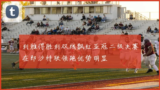 利雅得胜利双线飘红亚冠二级决赛在即沙特联领跑优势明显