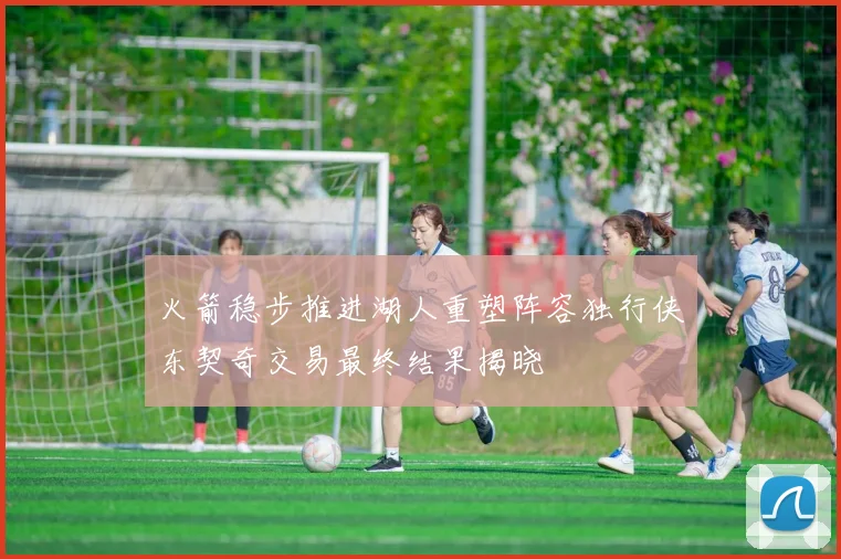 火箭稳步推进湖人重塑阵容独行侠东契奇交易最终结果揭晓