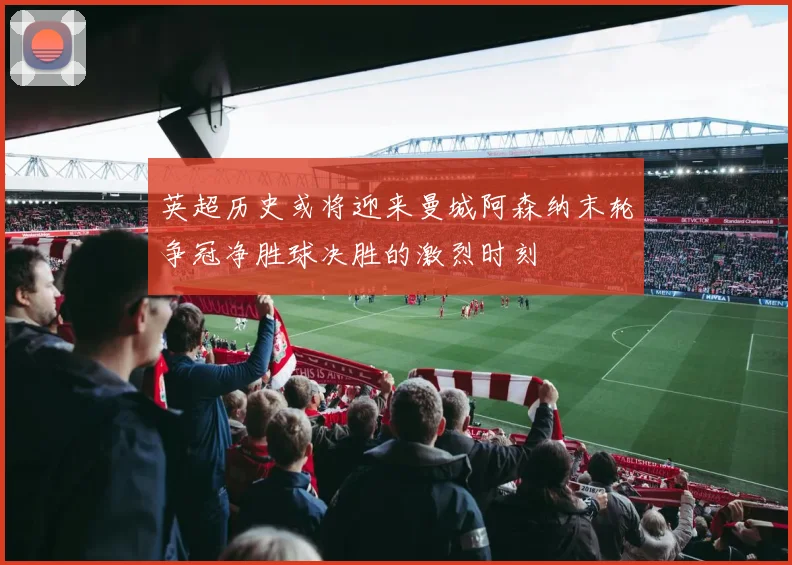 英超历史或将迎来曼城阿森纳末轮争冠净胜球决胜的激烈时刻