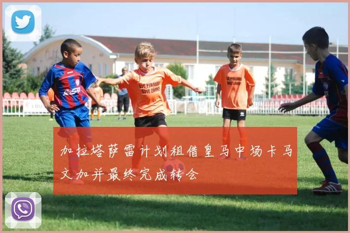 加拉塔萨雷计划租借皇马中场卡马文加并最终完成转会