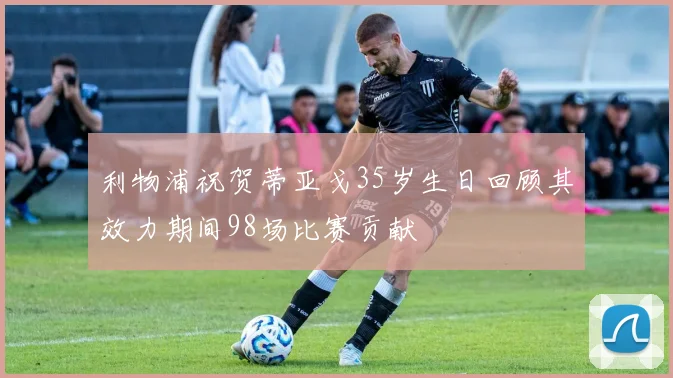 利物浦祝贺蒂亚戈35岁生日回顾其效力期间98场比赛贡献