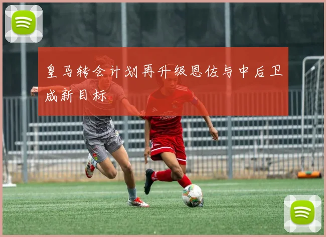 皇马转会计划再升级恩佐与中后卫成新目标