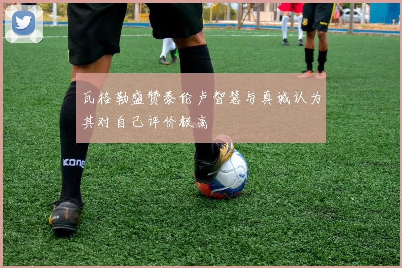 瓦格勒盛赞泰伦卢智慧与真诚认为其对自己评价极高