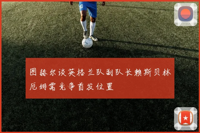 图赫尔谈英格兰队副队长赖斯贝林厄姆需竞争首发位置