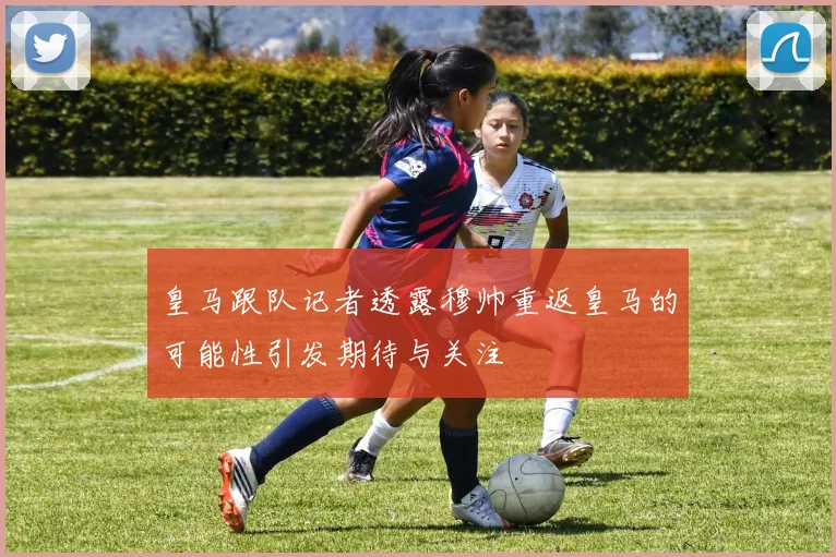 皇马跟队记者透露穆帅重返皇马的可能性引发期待与关注