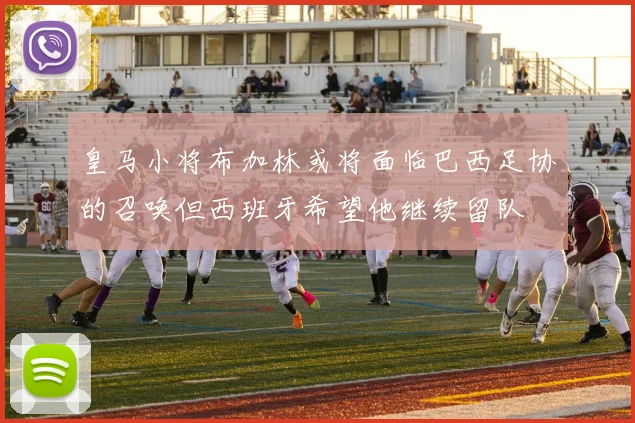 皇马小将布加林或将面临巴西足协的召唤但西班牙希望他继续留队