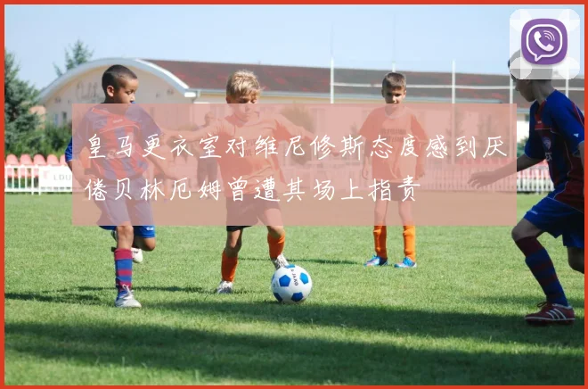 皇马更衣室对维尼修斯态度感到厌倦贝林厄姆曾遭其场上指责