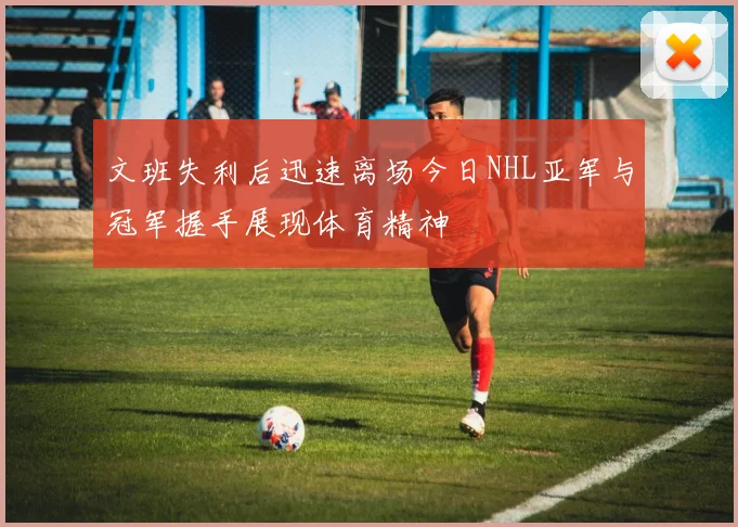 文班失利后迅速离场今日NHL亚军与冠军握手展现体育精神