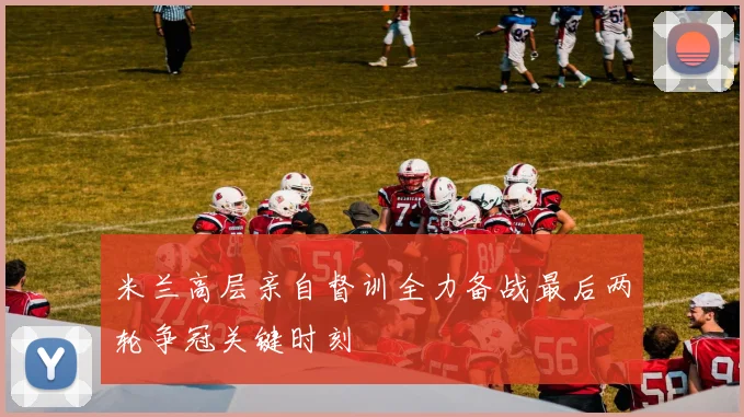 米兰高层亲自督训全力备战最后两轮争冠关键时刻