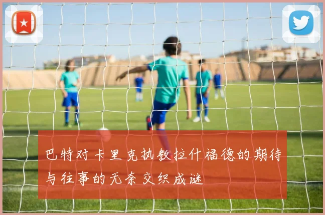 巴特对卡里克执教拉什福德的期待与往事的无奈交织成谜