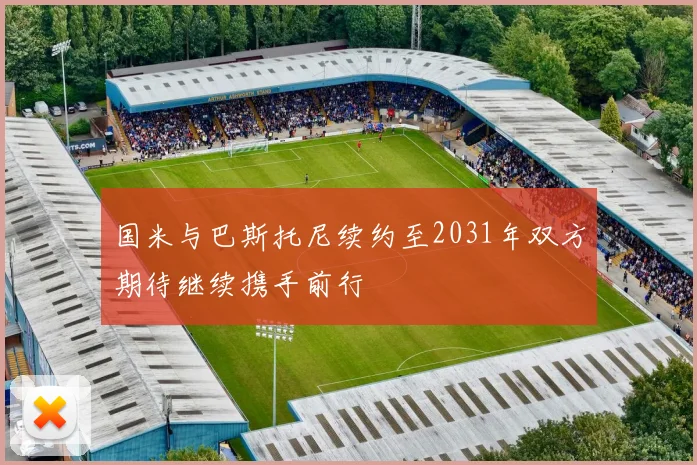 国米与巴斯托尼续约至2031年双方期待继续携手前行